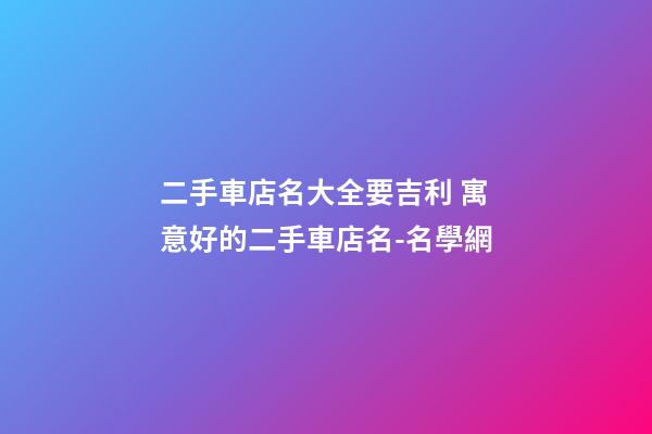 二手車店名大全要吉利 寓意好的二手車店名-名學網-第1張-店鋪起名-玄機派